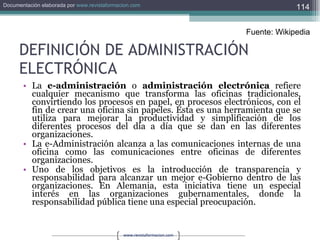 DEFINICIÓN DE ADMINISTRACIÓN ELECTRÓNICA La  e-administración  o  administración electrónica  refiere cualquier mecanismo que transforma las oficinas tradicionales, convirtiendo los procesos en papel, en procesos electrónicos, con el fin de crear una oficina sin papeles. Ésta es una herramienta que se utiliza para mejorar la productividad y simplificación de los diferentes procesos del día a día que se dan en las diferentes organizaciones. La e-Administración alcanza a las comunicaciones internas de una oficina como las comunicaciones entre oficinas de diferentes organizaciones. Uno de los objetivos es la introducción de transparencia y responsabilidad para alcanzar un mejor e-Gobierno dentro de las organizaciones. En Alemania, esta iniciativa tiene un especial interés en las organizaciones gubernamentales, donde la responsabilidad pública tiene una especial preocupación. Fuente: Wikipedia 