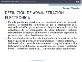 DEFINICIÓN DE ADMINISTRACIÓN ELECTRÓNICA Para la puesta en marcha de la e-administración, es necesario cambiar la mentalidad tradicional de que la organización es el centro de atención, pasando a ser el cliente el centro de todas las actividades de la organización. Se debe introducir sistemas transparentes de trabajo, eliminando la dependencia específica de personas para realizar las diferentes tareas. La E-administración se ha visto impulsada por la aparición de las tecnologías de la información y comunicación (teléfono, internet,...), facilitando a los clientes la interacción con las organizaciones y a los trabajadores flexibilizando las condiciones de trabajo (flexibilidad horaria, teletrabajo, movilidad,...) y mejorando dichas condiciones. Fuente: Wikipedia 