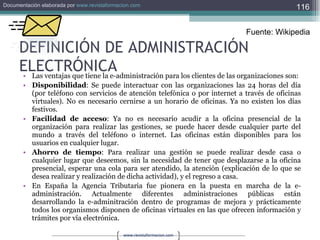 DEFINICIÓN DE ADMINISTRACIÓN ELECTRÓNICA Las ventajas que tiene la e-administración para los clientes de las organizaciones son: Disponibilidad : Se puede interactuar con las organizaciones las 24 horas del día (por teléfono con servicios de atención telefónica o por internet a través de oficinas virtuales). No es necesario cernirse a un horario de oficinas. Ya no existen los días festivos.  Facilidad de acceso : Ya no es necesario acudir a la oficina presencial de la organización para realizar las gestiones, se puede hacer desde cualquier parte del mundo a través del teléfono o internet. Las oficinas están disponibles para los usuarios en cualquier lugar.  Ahorro de tiempo : Para realizar una gestión se puede realizar desde casa o cualquier lugar que deseemos, sin la necesidad de tener que desplazarse a la oficina presencial, esperar una cola para ser atendido, la atención (explicación de lo que se desea realizar y realización de dicha actividad), y el regreso a casa.  En España la Agencia Tributaria fue pionera en la puesta en marcha de la e-administración. Actualmente diferentes administraciones públicas están desarrollando la e-adminitración dentro de programas de mejora y prácticamente todos los organismos disponen de oficinas virtuales en las que ofrecen información y trámites por vía electrónica. Fuente: Wikipedia 