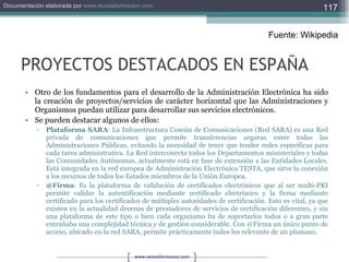 PROYECTOS DESTACADOS EN ESPAÑA Otro de los fundamentos para el desarrollo de la Administración Electrónica ha sido la creación de proyectos/servicios de carácter horizontal que las Administraciones y Organismos puedan utilizar para desarrollar sus servicios electrónicos. Se pueden destacar algunos de ellos: Plataforma SARA : La Infraestructura Común de Comunicaciones (Red SARA) es una Red privada de comunicaciones que permite transferencias seguras entre todas las Administraciones Públicas, evitando la necesidad de tener que tender redes específicas para cada tarea administrativa. La Red interconecta todos los Departamentos ministeriales y todas las Comunidades Autónomas, actualmente está en fase de extensión a las Entidades Locales. Está integrada en la red europea de Administración Electrónica TESTA, que sirve la conexión a los recursos de todos los Estados miembros de la Unión Europea.  @Firma : Es la plataforma de validación de certificados electrónicos que al ser multi-PKI permite validar la autentificación mediante certificado electrónico y la firma mediante certificado para los certificados de múltiples autoridades de certificación. Esto es vital, ya que existen en la actualidad decenas de prestadores de servicios de certificación diferentes, y sin una plataforma de este tipo o bien cada organismo ha de soportarlos todos o a gran parte entrañaba una complejidad técnica y de gestión considerable. Con @Firma un único punto de acceso, ubicado en la red SARA, permite prácticamente todos los relevante de un plumazo.  Fuente: Wikipedia 