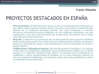 PROYECTOS DESTACADOS EN ESPAÑA DNI electrónico : El DNI electrónico supone un hito en la Administración Electrónica, ya que implica romper una de las mayores barreras de acceso a los servicios avanzados de ésta: disponer de un certificado electrónico personal. Con nuevo documento se convierte documento convencional en tarjeta inteligente, con dos certificados electrónicos; uno para autenticación y otro para firma electrónica que permite firmar documentos con el mismo valor legal que la firma manuscrita .  Red 060 : La Red 060 es un portal que crea un único punto de acceso para los ciudadanos desde el cual pueden acceder a los servicios de la tres Administraciones (Estado, autonómica y local) sin la necesidad de conocer a qué Administración concreta corresponde un servicio o trámite concreto.  Notificaciones Telemáticas Seguras : Este Servicio permite al ciudadano o a la empresa recibir todas las notificaciones procedentes de las administraciones públicas en un buzón asociado a su "Dirección electrónica Única (DEU)". La recepción de las notificaciones es confidencial y segura, proporcionando al ciudadano, en su correo electrónico habitual, un aviso de recepción de notificación y un medio para elegir, para cada procedimiento, si desea ser notificado de forma electrónica.  Fuente: Wikipedia 