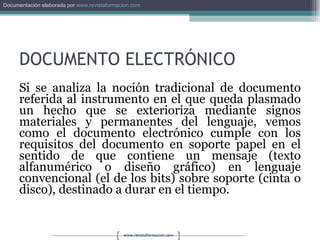 DOCUMENTO ELECTRÓNICO Si se analiza la noción tradicional de documento referida al instrumento en el que queda plasmado un hecho que se exterioriza mediante signos materiales y permanentes del lenguaje, vemos como el documento electrónico cumple con los requisitos del documento en soporte papel en el sentido de que contiene un mensaje (texto alfanumérico o diseño gráfico) en lenguaje convencional (el de los bits) sobre soporte (cinta o disco), destinado a durar en el tiempo. 