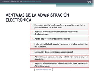 VENTAJAS DE LA ADMINISTRACIÓN ELECTRÓNICA Mejora la eficiencia interna y la colaboración entre las distintas Administraciones. Supone un cambio en el modelo de prestación de servicios, proporcionando un  nuevo canal. Acerca la Administración al ciudadano evitando los desplazamientos. Eliminación de documentos en soporte papel. Administración permanente: disponibilidad 24 horas al día, 365 días al año. Agiliza los procedimientos administrativos. Mejora la calidad del servicio y aumenta el nivel de satisfacción del ciudadano. 