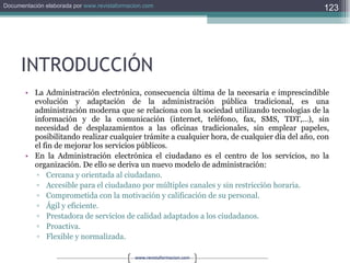 INTRODUCCIÓN La Administración electrónica, consecuencia última de la necesaria e imprescindible evolución y adaptación de la administración pública tradicional, es una administración moderna que se relaciona con la sociedad utilizando tecnologías de la información y de la comunicación (internet, teléfono, fax, SMS, TDT,…), sin necesidad de desplazamientos a las oficinas tradicionales, sin emplear papeles, posibilitando realizar cualquier trámite a cualquier hora, de cualquier día del año, con el fin de mejorar los servicios públicos. En la Administración electrónica el ciudadano es el centro de los servicios, no la organización. De ello se deriva un nuevo modelo de administración: Cercana y orientada al ciudadano. Accesible para el ciudadano por múltiples canales y sin restricción horaria. Comprometida con la motivación y calificación de su personal. Ágil y eficiente. Prestadora de servicios de calidad adaptados a los ciudadanos. Proactiva. Flexible y normalizada. 
