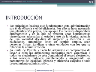 INTRODUCCIÓN Los principios básicos que fundamentan esta administración son el de eficacia y el de eficiencia. Por ello se hace necesaria una planificación previa, que aplique los recursos disponibles óptimamente y en la que se prevean unas herramientas tecnológicas adecuadas al estado y uso de la técnica, además de una voluntad decidida de mejorar la atención a los ciudadanos, entendidos éstos en sentido amplio, sean personas físicas, jurídicas u otras entidades con los que se relaciona la administración. La Junta de Castilla y León ha adquirido el compromiso de llevar a cabo las actuaciones necesarias para garantizar a todos los ciudadanos de esta Comunidad el acceso electrónico a los servicios públicos, manteniendo y asegurando los parámetros de legalidad, eficacia y eficiencia exigidos a todo procedimiento administrativo. 