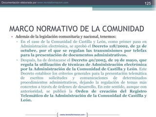 MARCO NORMATIVO DE LA COMUNIDAD Además de la legislación comunitaria y nacional, tenemos: En el caso de la Comunidad de Castilla y León, como primer paso en Administración electrónica, se aprobó el  Decreto 118/2002, de 31 de octubre, por el que se regulan las transmisiones por telefax para la presentación de documentos administrativos. Después, ha de destacarse el  Decreto 40/2005, de 19 de mayo, que regula la utilización de técnicas de Administración electrónica por la Administración de la Comunidad de Castilla y León . Este Decreto establece los criterios generales para la presentación telemática de escritos solicitudes y comunicaciones de determinados procedimientos administrativos, dejando la regulación de temas más concretos a través de órdenes de desarrollo, En este sentido, aunque con anterioridad, se publicó la  Orden de creación del Registro Telemático de la Administración de la Comunidad de Castilla y León. 