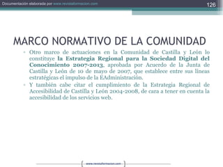 MARCO NORMATIVO DE LA COMUNIDAD Otro marco de actuaciones en la Comunidad de Castilla y León lo constituye  la Estrategia Regional para la Sociedad Digital del Conocimiento 2007-2013 , aprobada por Acuerdo de la Junta de Castilla y León de 10 de mayo de 2007, que establece entre sus líneas estratégicas el impulso de la EAdministración. Y también cabe citar el cumplimiento de la Estrategia Regional de Accesibilidad de Castilla y León 2004-2008, de cara a tener en cuenta la accesibilidad de los servicios web. 