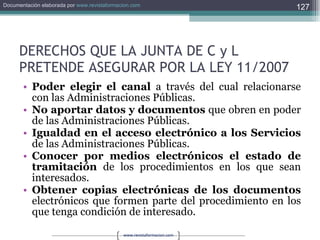 DERECHOS QUE LA JUNTA DE C y L PRETENDE ASEGURAR POR LA LEY 11/2007 Poder elegir el canal  a través del cual relacionarse con las Administraciones Públicas. No aportar datos y documentos  que obren en poder de las Administraciones Públicas. Igualdad en el acceso electrónico a los Servicios  de las Administraciones Públicas. Conocer por medios electrónicos el estado de tramitación  de los procedimientos en los que sean interesados. Obtener copias electrónicas de los documentos  electrónicos que formen parte del procedimiento en los que tenga condición de interesado. 