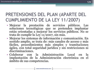 PRETENSIONES DEL PLAN (APARTE DEL CUMPLIMIENTO DE LA LEY 11/2007) Mejorar la prestación de servicios públicos. Las soluciones tecnológicas que se pretenden implantar están orientadas a mejorar los servicios públicos. No se trata de cumplir la Ley 11/2007, sin más. Mejorar los sistemas de información y comunicación. En sentido amplio, se trata de: más canales de acceso y más fáciles, procedimientos más simples y tramitaciones ágiles, con total seguridad jurídica y sin restricciones ni discriminaciones. Colaborar con la Administración Local en la implantación de la Administración electrónica en el ámbito de sus competencias. 