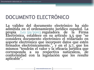 DOCUMENTO ELECTRÓNICO La validez del documento electrónico ha sido admitida en el ordenamiento jurídico español. La propia  Ley 59/2003  reguladora de la Firma Electrónica, establece en su artículo 3.5 que “se considera documento electrónico el redactado en soporte electrónico que incorpore datos que estén firmados electrónicamente.”, y en el 3.7, que los mismos “tendrán el valor y la eficacia jurídica que corresponda a su respectiva naturaleza, de conformidad con la legislación que les resulte aplicable”. 