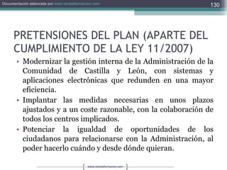 PRETENSIONES DEL PLAN (APARTE DEL CUMPLIMIENTO DE LA LEY 11/2007) Modernizar la gestión interna de la Administración de la Comunidad de Castilla y León, con sistemas y aplicaciones electrónicas que redunden en una mayor eficiencia. Implantar las medidas necesarias en unos plazos ajustados y a un coste razonable, con la colaboración de todos los centros implicados. Potenciar la igualdad de oportunidades de los ciudadanos para relacionarse con la Administración, al poder hacerlo cuándo y desde dónde quieran. 