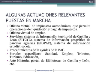 ALGUNAS ACTUACIONES RELEVANTES PUESTAS EN MARCHA Oficina virtual de impuestos autonómicos, que permite operaciones de liquidación y pago de impuestos. Oficina virtual de empleo. Servicios: sistema de información territorial de Castilla y León (SITCYL), sistema de información geográfica de parcelas agrarias (SIGPAC), sistema de información estadístico, etc. Procedimientos de la ayudas de la PAC. Portales específicos: Sanidad, Empleo, Tributos, Turismo, Educación, Arte Historia, portal de Bibliotecas de Castilla y León, etc. 