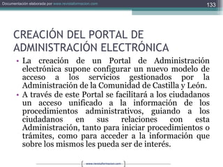 CREACIÓN DEL PORTAL DE ADMINISTRACIÓN ELECTRÓNICA La creación de un Portal de Administración electrónica supone configurar un nuevo modelo de acceso a los servicios gestionados por la Administración de la Comunidad de Castilla y León. A través de este Portal se facilitará a los ciudadanos un acceso unificado a la información de los procedimientos administrativos, guiando a los ciudadanos en sus relaciones con esta Administración, tanto para iniciar procedimientos o trámites, como para acceder a la información que sobre los mismos les pueda ser de interés. 