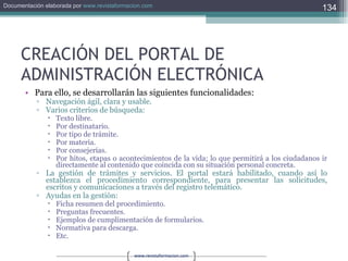 CREACIÓN DEL PORTAL DE ADMINISTRACIÓN ELECTRÓNICA Para ello, se desarrollarán las siguientes funcionalidades: Navegación ágil, clara y usable. Varios criterios de búsqueda: Texto libre. Por destinatario. Por tipo de trámite. Por materia. Por consejerías. Por hitos, etapas o acontecimientos de la vida; lo que permitirá a los ciudadanos ir directamente al contenido que coincida con su situación personal concreta. La gestión de trámites y servicios. El portal estará habilitado, cuando así lo establezca el procedimiento correspondiente, para presentar las solicitudes, escritos y comunicaciones a través del registro telemático. Ayudas en la gestión: Ficha resumen del procedimiento. Preguntas frecuentes. Ejemplos de cumplimentación de formularios. Normativa para descarga. Etc. 