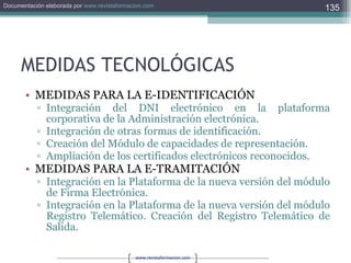 MEDIDAS TECNOLÓGICAS MEDIDAS PARA LA E-IDENTIFICACIÓN Integración del DNI electrónico en la plataforma corporativa de la Administración electrónica. Integración de otras formas de identificación. Creación del Módulo de capacidades de representación. Ampliación de los certificados electrónicos reconocidos. MEDIDAS PARA LA E-TRAMITACIÓN Integración en la Plataforma de la nueva versión del módulo de Firma Electrónica. Integración en la Plataforma de la nueva versión del módulo Registro Telemático. Creación del Registro Telemático de Salida. 