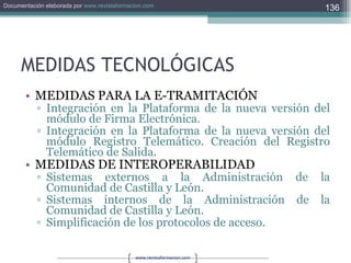 MEDIDAS TECNOLÓGICAS MEDIDAS PARA LA E-TRAMITACIÓN Integración en la Plataforma de la nueva versión del módulo de Firma Electrónica. Integración en la Plataforma de la nueva versión del módulo Registro Telemático. Creación del Registro Telemático de Salida. MEDIDAS DE INTEROPERABILIDAD Sistemas externos a la Administración de la Comunidad de Castilla y León. Sistemas internos de la Administración de la Comunidad de Castilla y León. Simplificación de los protocolos de acceso. 