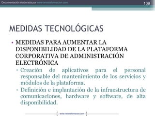 MEDIDAS TECNOLÓGICAS MEDIDAS PARA AUMENTAR LA DISPONIBILIDAD DE LA PLATAFORMA CORPORATIVA DE ADMINISTRACIÓN ELECTRÓNICA Creación de aplicativos para el personal responsable del mantenimiento de los servicios y módulos de la plataforma. Definición e implantación de la infraestructura de comunicaciones, hardware y software, de alta disponibilidad. 