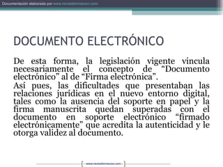 DOCUMENTO ELECTRÓNICO De esta forma, la legislación vigente vincula necesariamente el concepto de “Documento electrónico” al de “Firma electrónica”. Así pues, las dificultades que presentaban las relaciones jurídicas en el nuevo entorno digital, tales como la ausencia del soporte en papel y la firma manuscrita quedan superadas con el documento en soporte electrónico “firmado electrónicamente” que acredita la autenticidad y le otorga validez al documento. 