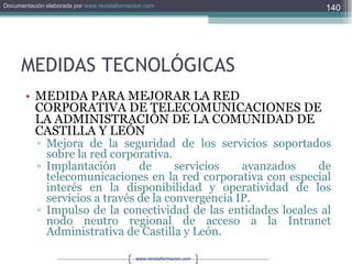 MEDIDAS TECNOLÓGICAS MEDIDA PARA MEJORAR LA RED CORPORATIVA DE TELECOMUNICACIONES DE LA ADMINISTRACIÓN DE LA COMUNIDAD DE CASTILLA Y LEÓN Mejora de la seguridad de los servicios soportados sobre la red corporativa. Implantación de servicios avanzados de telecomunicaciones en la red corporativa con especial interés en la disponibilidad y operatividad de los servicios a través de la convergencia IP. Impulso de la conectividad de las entidades locales al nodo neutro regional de acceso a la Intranet Administrativa de Castilla y León. 