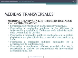 MEDIDAS TRANSVERSALES MEDIDAS RELATIVAS A LOS RECURSOS HUMANOS Y A LA ORGANIZACIÓN Sensibilización y formación a altos cargos y directivos. Formación a empleados públicos de las Oficinas de Información y Atención al Ciudadano de la Administración de la Comunidad de Castilla Formación a empleados públicos implicados en la gestión electrónica de procedimientos y servicios electrónicos. y León. Formación a empleados públicos implicados en la actualización de la información. Formación a empleados públicos especializados en la supervisión y control de documentos: de intervención, asesoría jurídica, etc. 