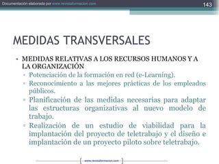 MEDIDAS TRANSVERSALES MEDIDAS RELATIVAS A LOS RECURSOS HUMANOS Y A LA ORGANIZACIÓN Potenciación de la formación en red (e-Learning). Reconocimiento a las mejores prácticas de los empleados públicos. Planificación de las medidas necesarias para adaptar las estructuras organizativas al nuevo modelo de trabajo. Realización de un estudio de viabilidad para la implantación del proyecto de teletrabajo y el diseño e implantación de un proyecto piloto sobre teletrabajo. 