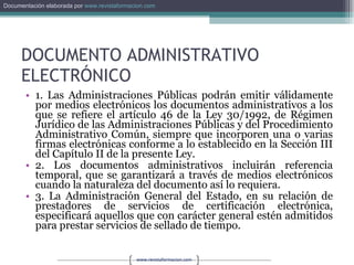 DOCUMENTO ADMINISTRATIVO ELECTRÓNICO 1. Las Administraciones Públicas podrán emitir válidamente por medios electrónicos los documentos administrativos a los que se refiere el artículo 46 de la Ley 30/1992, de Régimen Jurídico de las Administraciones Públicas y del Procedimiento Administrativo Común, siempre que incorporen una o varias firmas electrónicas conforme a lo establecido en la Sección III del Capítulo II de la presente Ley. 2. Los documentos administrativos incluirán referencia temporal, que se garantizará a través de medios electrónicos cuando la naturaleza del documento así lo requiera. 3. La Administración General del Estado, en su relación de prestadores de servicios de certificación electrónica, especificará aquellos que con carácter general estén admitidos para prestar servicios de sellado de tiempo. 