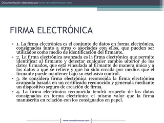 FIRMA ELECTRÓNICA 1. La firma electrónica es el conjunto de datos en forma electrónica, consignados junto a otros o asociados con ellos, que pueden ser utilizados como medio de identificación del firmante. 2. La firma electrónica avanzada es la firma electrónica que permite identificar al firmante y detectar cualquier cambio ulterior de los datos firmados, que está vinculada al firmante de manera única y a los datos a que se refiere y que ha sido creada por medios que el firmante puede mantener bajo su exclusivo control. 3. Se considera firma electrónica reconocida la firma electrónica avanzada basada en un certificado reconocido y generada mediante un dispositivo seguro de creación de firma. 4. La firma electrónica reconocida tendrá respecto de los datos consignados en forma electrónica el mismo valor que la firma manuscrita en relación con los consignados en papel. 