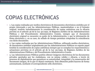 COPIAS ELECTRÓNICAS 1. Las copias realizadas por medios electrónicos de documentos electrónicos emitidos por el propio interesado o por las Administraciones Públicas, manteniéndose o no el formato original, tendrán inmediatamente la consideración de copias auténticas con la eficacia prevista en el artículo 46 de la Ley 30/1992, de Régimen Jurídico de las Administraciones Públicas y del Procedimiento Administrativo Común, siempre que el documento electrónico original se encuentre en poder de la Administración, y que la información de firma electrónica y, en su caso, de sellado de tiempo permitan comprobar la coincidencia con dicho documento. 2. Las copias realizadas por las Administraciones Públicas, utilizando medios electrónicos, de documentos emitidos originalmente por las Administraciones Públicas en soporte papel tendrán la consideración de copias auténticas siempre que se cumplan los requerimientos y actuaciones previstas en el artículo 46 de la Ley 30/1992, de Régimen Jurídico de las Administraciones Públicas y del Procedimiento Administrativo Común. 3. Las Administraciones Públicas podrán obtener imágenes electrónicas de los documentos privados aportados por los ciudadanos, con su misma validez y eficacia, a través de procesos de digitalización que garanticen su autenticidad, integridad y la conservación del documento imagen, de lo que se dejará constancia. Esta obtención podrá hacerse de forma automatizada, mediante el correspondiente sello electrónico. 