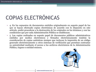 COPIAS ELECTRÓNICAS 4. En los supuestos de documentos emitidos originalmente en soporte papel de los que se hayan efectuado copias electrónicas de acuerdo con lo dispuesto en este artículo, podrá procederse a la destrucción de los originales en los términos y con las condiciones que por cada Administración Pública se establezcan. 5. Las copias realizadas en soporte papel de documentos públicos administrativos emitidos por medios electrónicos y firmados electrónicamente tendrán la consideración de copias auténticas siempre que incluyan la impresión de un código generado electrónicamente u otros sistemas de verificación que permitan contrastar su autenticidad mediante el acceso a los archivos electrónicos de la Administración Pública, órgano o entidad emisora. 
