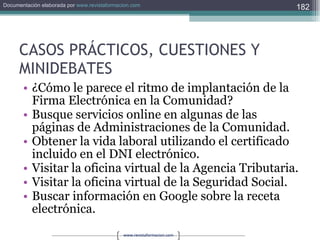 CASOS PRÁCTICOS, CUESTIONES Y MINIDEBATES ¿Cómo le parece el ritmo de implantación de la Firma Electrónica en la Comunidad? Busque servicios online en algunas de las páginas de Administraciones de la Comunidad. Obtener la vida laboral utilizando el certificado incluido en el DNI electrónico. Visitar la oficina virtual de la Agencia Tributaria. Visitar la oficina virtual de la Seguridad Social. Buscar información en Google sobre la receta electrónica. 