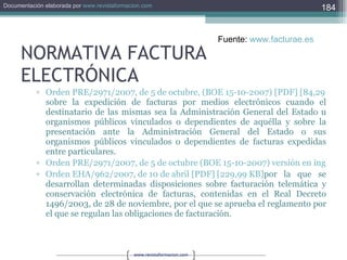 NORMATIVA FACTURA ELECTRÓNICA Orden PRE/2971/2007, de 5 de octubre, (BOE 15-10-2007) [PDF] [84,29 KB] sobre la expedición de facturas por medios electrónicos cuando el destinatario de las mismas sea la Administración General del Estado u organismos públicos vinculados o dependientes de aquélla y sobre la presentación ante la Administración General del Estado o sus organismos públicos vinculados o dependientes de facturas expedidas entre particulares. Orden PRE/2971/2007, de 5 de octubre (BOE 15-10-2007) versión en inglés [PDF] [28,55 KB] Orden EHA/962/2007, de 10 de abril [PDF] [229,99 KB] por la que se desarrollan determinadas disposiciones sobre facturación telemática y conservación electrónica de facturas, contenidas en el Real Decreto 1496/2003, de 28 de noviembre, por el que se aprueba el reglamento por el que se regulan las obligaciones de facturación. Fuente:  www.facturae.es   