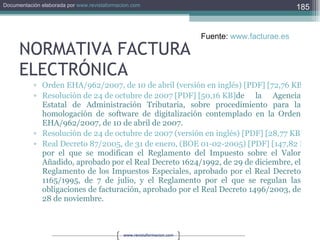 NORMATIVA FACTURA ELECTRÓNICA Orden EHA/962/2007, de 10 de abril (versión en inglés) [PDF] [72,76 KB] Resolución de 24 de octubre de 2007 [PDF] [50,16 KB] de la Agencia Estatal de Administración Tributaria, sobre procedimiento para la homologación de software de digitalización contemplado en la Orden EHA/962/2007, de 10 de abril de 2007. Resolución de 24 de octubre de 2007 (versión en inglés) [PDF] [28,77 KB] Real Decreto 87/2005, de 31 de enero, (BOE 01-02-2005) [PDF] [147,82 KB] por el que se modifican el Reglamento del Impuesto sobre el Valor Añadido, aprobado por el Real Decreto 1624/1992, de 29 de diciembre, el Reglamento de los Impuestos Especiales, aprobado por el Real Decreto 1165/1995, de 7 de julio, y el Reglamento por el que se regulan las obligaciones de facturación, aprobado por el Real Decreto 1496/2003, de 28 de noviembre. Fuente:  www.facturae.es   