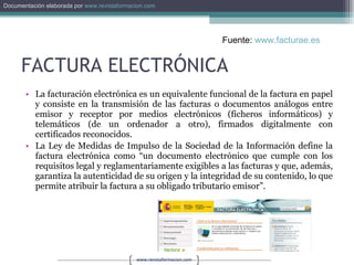 FACTURA ELECTRÓNICA La facturación electrónica es un equivalente funcional de la factura en papel y consiste en la transmisión de las facturas o documentos análogos entre emisor y receptor por medios electrónicos (ficheros informáticos) y telemáticos (de un ordenador a otro), firmados digitalmente con certificados reconocidos.  La Ley de Medidas de Impulso de la Sociedad de la Información define la factura electrónica como “un documento electrónico que cumple con los requisitos legal y reglamentariamente exigibles a las facturas y que, además, garantiza la autenticidad de su origen y la integridad de su contenido, lo que permite atribuir la factura a su obligado tributario emisor”.  Fuente:  www.facturae.es   