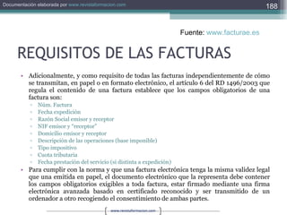 REQUISITOS DE LAS FACTURAS Adicionalmente, y como requisito de todas las facturas independientemente de cómo se transmitan, en papel o en formato electrónico, el artículo 6 del RD 1496/2003 que regula el contenido de una factura establece que los campos obligatorios de una factura son:  Núm. Factura  Fecha expedición  Razón Social emisor y receptor  NIF emisor y “receptor”  Domicilio emisor y receptor  Descripción de las operaciones (base imponible)  Tipo impositivo  Cuota tributaria  Fecha prestación del servicio (si distinta a expedición)  Para cumplir con la norma y que una factura electrónica tenga la misma validez legal que una emitida en papel, el documento electrónico que la representa debe contener los campos obligatorios exigibles a toda factura, estar firmado mediante una firma electrónica avanzada basado en certificado reconocido y ser transmitido de un ordenador a otro recogiendo el consentimiento de ambas partes.  Fuente:  www.facturae.es   
