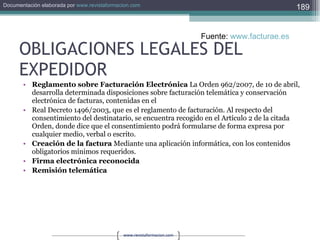 OBLIGACIONES LEGALES DEL EXPEDIDOR Reglamento sobre Facturación Electrónica  La Orden 962/2007, de 10 de abril, desarrolla determinada disposiciones sobre facturación telemática y conservación electrónica de facturas, contenidas en el  Real Decreto 1496/2003, que es el reglamento de facturación. Al respecto del consentimiento del destinatario, se encuentra recogido en el Artículo 2 de la citada Orden, donde dice que el consentimiento podrá formularse de forma expresa por cualquier medio, verbal o escrito.  Creación de la factura  Mediante una aplicación informática, con los contenidos obligatorios mínimos requeridos.  Firma electrónica reconocida  Remisión telemática  Fuente:  www.facturae.es   