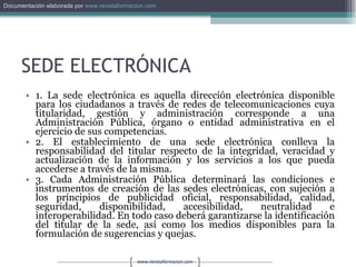SEDE ELECTRÓNICA 1. La sede electrónica es aquella dirección electrónica disponible para los ciudadanos a través de redes de telecomunicaciones cuya titularidad, gestión y administración corresponde a una Administración Pública, órgano o entidad administrativa en el ejercicio de sus competencias. 2. El establecimiento de una sede electrónica conlleva la responsabilidad del titular respecto de la integridad, veracidad y actualización de la información y los servicios a los que pueda accederse a través de la misma. 3. Cada Administración Pública determinará las condiciones e instrumentos de creación de las sedes electrónicas, con sujeción a los principios de publicidad oficial, responsabilidad, calidad, seguridad, disponibilidad, accesibilidad, neutralidad e interoperabilidad. En todo caso deberá garantizarse la identificación del titular de la sede, así como los medios disponibles para la formulación de sugerencias y quejas. 