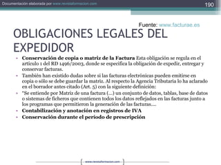 OBLIGACIONES LEGALES DEL EXPEDIDOR Conservación de copia o matriz de la Factura  Esta obligación se regula en el artículo 1 del RD 1496/2003, donde se especifica la obligación de expedir, entregar y conservar facturas.  También han existido dudas sobre si las facturas electrónicas pueden emitirse en copia o sólo se debe guardar la matriz. Al respecto la Agencia Tributaria lo ha aclarado en el borrador antes citado (Art. 5) con la siguiente definición:  “ Se entiende por Matriz de una factura (...) un conjunto de datos, tablas, base de datos o sistemas de ficheros que contienen todos los datos reflejados en las facturas junto a los programas que permitieron la generación de las facturas....  Contabilización y anotación en registros de IVA  Conservación durante el período de prescripción  Fuente:  www.facturae.es   