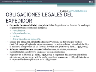 OBLIGACIONES LEGALES DEL EXPEDIDOR Garantía de accesibilidad completa  Deber de gestionar las facturas de modo que se garantice una accesibilidad completa:  visualización,  búsqueda selectiva,  copia o  descarga en línea e impresión.  Esta es una obligación inherente a la conservación de las facturas por medios electrónicos que el legislador denomina acceso completo a datos, tratando de facilitar la auditoria e inspección de las facturas electrónicas. (Articulo 9 del RD 1496/2003)  Subcontratación a un tercero  Todas las fases anteriores pueden ser subcontratadas a un tercero, sin perder su responsabilidad.  Regulado en el artículo 5.1 del RD 1496/2003 el legislador deja claro en ese mismo párrafo que, aunque se permite la subfacturación a terceros, es el obligado tributario el responsable de cumplir todas estas obligaciones.  Fuente:  www.facturae.es   