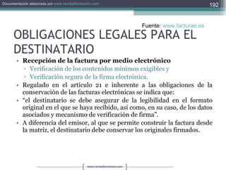 OBLIGACIONES LEGALES PARA EL DESTINATARIO Recepción de la factura por medio electrónico  Verificación de los contenidos mínimos exigibles y  Verificación segura de la firma electrónica.  Regulado en el artículo 21 e inherente a las obligaciones de la conservación de las facturas electrónicas se indica que:  “ el destinatario se debe asegurar de la legibilidad en el formato original en el que se haya recibido, así como, en su caso, de los datos asociados y mecanismo de verificación de firma”.  A diferencia del emisor, al que se permite construir la factura desde la matriz, el destinatario debe conservar los originales firmados.  Fuente:  www.facturae.es   