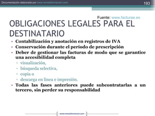 OBLIGACIONES LEGALES PARA EL DESTINATARIO Contabilización y anotación en registros de IVA   Conservación durante el período de prescripción   Deber de gestionar las facturas de modo que se garantice una accesibilidad completa  visualización,  búsqueda selectiva,  copia o  descarga en línea e impresión.  Todas las fases anteriores puede subcontratarlas a un tercero, sin perder su responsabilidad   Fuente:  www.facturae.es   