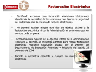 Facturación Electrónica Certificado exclusivo para facturación electrónica básicamente atendiendo la necesidad de las empresas que buscan la seguridad del certificado para la emisión de facturas electrónicas  No permite realizar ningún otro tipo de trámite distinto a la facturación electrónica ni con la Administración ni entre empresas en nombre de la empresa.  Reconocimiento expreso de la Agencia Estatal de la Administración Tributaria y, además, se encuentra admitido para realizar facturación electrónica mediante Resolución dictada por el Director del Departamento de Inspección Financiera y Tributaria del pasado 26 de enero de 2004.  Cumple la normativa española y europea en materia de firma electrónica 