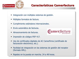 Características Camerfactura Integración con múltiples sistemas de gestión. Múltiples formatos de factura. Cumplimiento estándares internacionales. Envío automático de facturas. Almacenamiento de facturas. Impresión de códigos PDF 417. Uso de certificados digitales de AC Camerfirma (certificado de facturación electrónica, etc.). Facilidad de integración en los sistemas de gestión del receptor (formato XML). Rapidez en la puesta en marcha. 24 a 48 horas. 