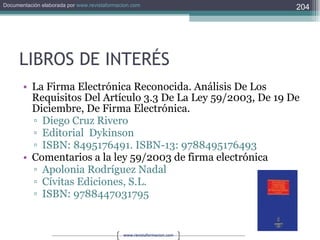 LIBROS DE INTERÉS La Firma Electrónica Reconocida. Análisis De Los Requisitos Del Artículo 3.3 De La Ley 59/2003, De 19 De Diciembre, De Firma Electrónica. Diego Cruz Rivero Editorial  Dykinson ISBN: 8495176491. ISBN-13: 9788495176493 Comentarios a la ley 59/2003 de firma electrónica Apolonia Rodríguez Nadal Cívitas Ediciones, S.L. ISBN: 9788447031795 