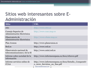 Sitios web interesantes sobre E-Administración Sitio URL 060 http://www.060.es   Consejo Superior de Administración Electrónica http://www.csae.map.es   Observatorio de Administración Electrónica http://www.obsae.map.es   Plan Avanza http://www.planavanza.es  Red.es http://www.red.es  Observatorio nacional de telecomunicaciones y de la SI http://www.ontsi.red.es  Informe sobre sociedad de la información http://www.informeeespana.es/docs/eE2010.pdf  Informe servicios online de CCAA http://www.informeeespana.es/docs/Estudio_Comparativo_2010_Servicios_on_line.pdf  