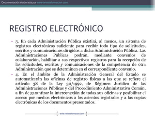 REGISTRO ELECTRÓNICO 3. En cada Administración Pública existirá, al menos, un sistema de registros electrónicos suficiente para recibir todo tipo de solicitudes, escritos y comunicaciones dirigidos a dicha Administración Pública. Las Administraciones Públicas podrán, mediante convenios de colaboración, habilitar a sus respectivos registros para la recepción de las solicitudes, escritos y comunicaciones de la competencia de otra Administración que se determinen en el correspondiente convenio. 4. En el ámbito de la Administración General del Estado se automatizarán las oficinas de registro físicas a las que se refiere el artículo 38 de la Ley 30/1992, de Régimen Jurídico de las Administraciones Públicas y del Procedimiento Administrativo Común, a fin de garantizar la interconexión de todas sus oficinas y posibilitar el acceso por medios electrónicos a los asientos registrales y a las copias electrónicas de los documentos presentados. 