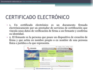 CERTIFICADO ELECTRÓNICO 1. Un certificado electrónico es un documento firmado electrónicamente por un prestador de servicios de certificación que vincula unos datos de verificación de firma a un firmante y confirma su identidad. 2. El firmante es la persona que posee un dispositivo de creación de firma y que actúa en nombre propio o en nombre de una persona física o jurídica a la que representa. 