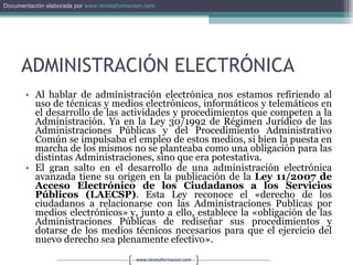 ADMINISTRACIÓN ELECTRÓNICA Al hablar de administración electrónica nos estamos refiriendo al uso de técnicas y medios electrónicos, informáticos y telemáticos en el desarrollo de las actividades y procedimientos que competen a la Administración. Ya en la Ley 30/1992 de Régimen Jurídico de las Administraciones Públicas y del Procedimiento Administrativo Común se impulsaba el empleo de estos medios, si bien la puesta en marcha de los mismos no se planteaba como una obligación para las distintas Administraciones, sino que era potestativa. El gran salto en el desarrollo de una administración electrónica avanzada tiene su origen en la publicación de la  Ley 11/2007 de Acceso Electrónico de los Ciudadanos a los Servicios Públicos (LAECSP) . Esta Ley reconoce el «derecho de los ciudadanos a relacionarse con las Administraciones Publicas por medios electrónicos» y, junto a ello, establece la «obligación de las Administraciones Públicas de rediseñar sus procedimientos y dotarse de los medios técnicos necesarios para que el ejercicio del nuevo derecho sea plenamente efectivo». 