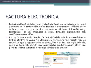 FACTURA ELECTRÓNICA La facturación electrónica es un equivalente funcional de la factura en papel y consiste en la transmisión de las facturas o documentos análogos entre emisor y receptor por medios electrónicos (ficheros informáticos) y telemáticos (de un ordenador a otro), firmados digitalmente con certificados reconocidos.  La Ley de Medidas de Impulso de la Sociedad de la Información define la factura electrónica como “un documento electrónico que cumple con los requisitos legal y reglamentariamente exigibles a las facturas y que, además, garantiza la autenticidad de su origen y la integridad de su contenido, lo que permite atribuir la factura a su obligado tributario emisor”.  