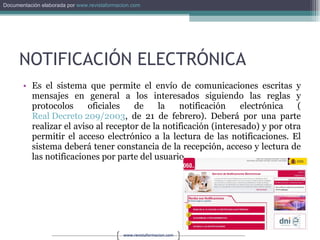 NOTIFICACIÓN ELECTRÓNICA Es el sistema que permite el envío de comunicaciones escritas y mensajes en general a los interesados siguiendo las reglas y protocolos oficiales de la notificación electrónica ( Real Decreto 209/2003 , de 21 de febrero). Deberá por una parte realizar el aviso al receptor de la notificación (interesado) y por otra permitir el acceso electrónico a la lectura de las notificaciones. El sistema deberá tener constancia de la recepción, acceso y lectura de las notificaciones por parte del usuario. 