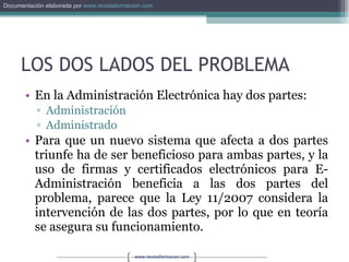 LOS DOS LADOS DEL PROBLEMA En la Administración Electrónica hay dos partes: Administración Administrado Para que un nuevo sistema que afecta a dos partes triunfe ha de ser beneficioso para ambas partes, y la uso de firmas y certificados electrónicos para E-Administración beneficia a las dos partes del problema, parece que la Ley 11/2007 considera la intervención de las dos partes, por lo que en teoría se asegura su funcionamiento. 